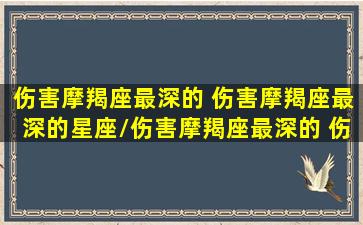 伤害摩羯座最深的 伤害摩羯座最深的星座/伤害摩羯座最深的 伤害摩羯座最深的星座-我的网站